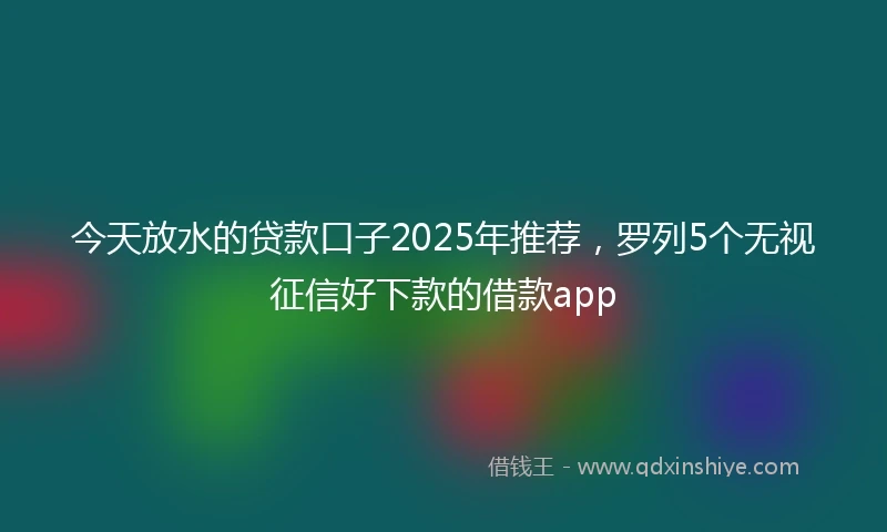 今天放水的贷款口子2025年推荐，罗列5个无视征信好下款的借款app