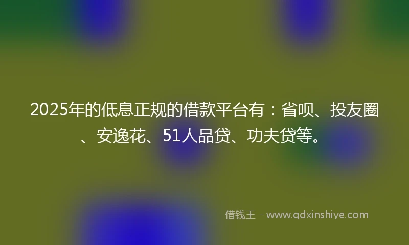 2025年的低息正规的借款平台有：省呗、投友圈、安逸花、51人品贷、功夫贷等。