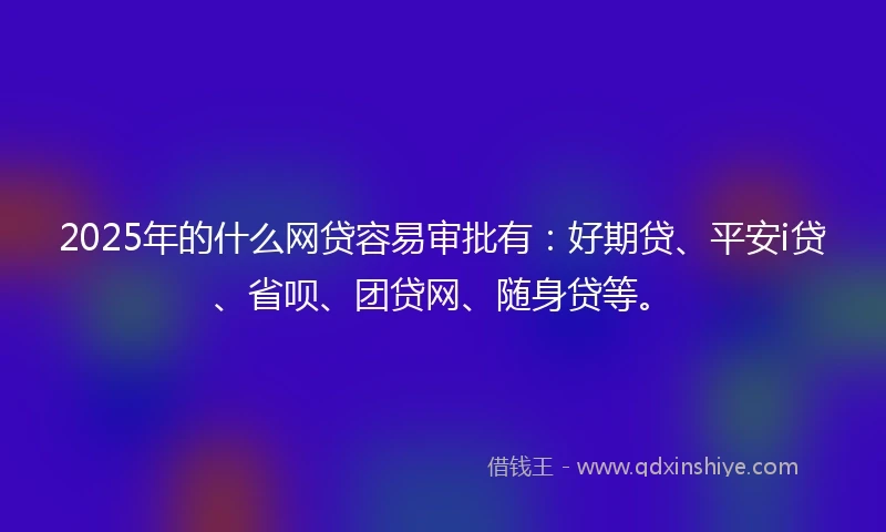 2025年的什么网贷容易审批有：好期贷、平安i贷、省呗、团贷网、随身贷等。