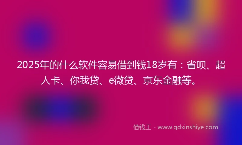 2025年的什么软件容易借到钱18岁有：省呗、超人卡、你我贷、e微贷、京东金融等。
