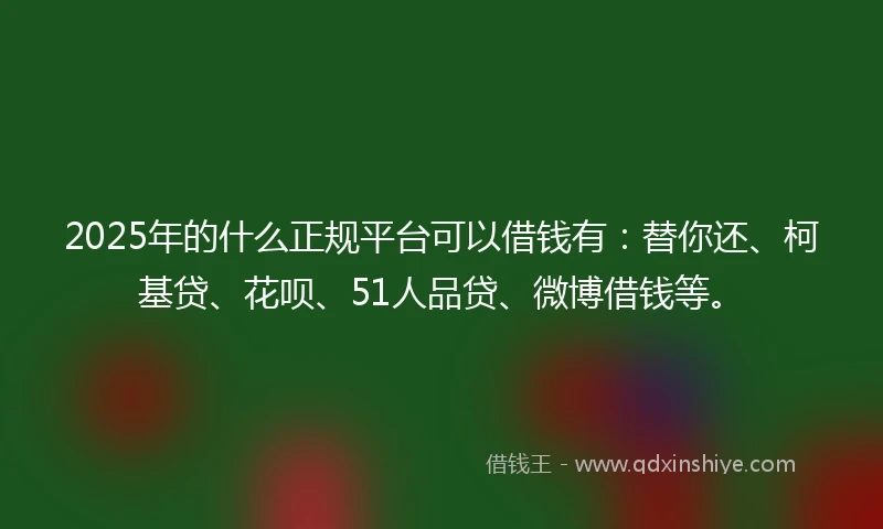 2025年的什么正规平台可以借钱有：替你还、柯基贷、花呗、51人品贷、微博借钱等。