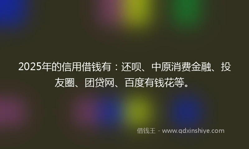 2025年的信用借钱有：还呗、中原消费金融、投友圈、团贷网、百度有钱花等。