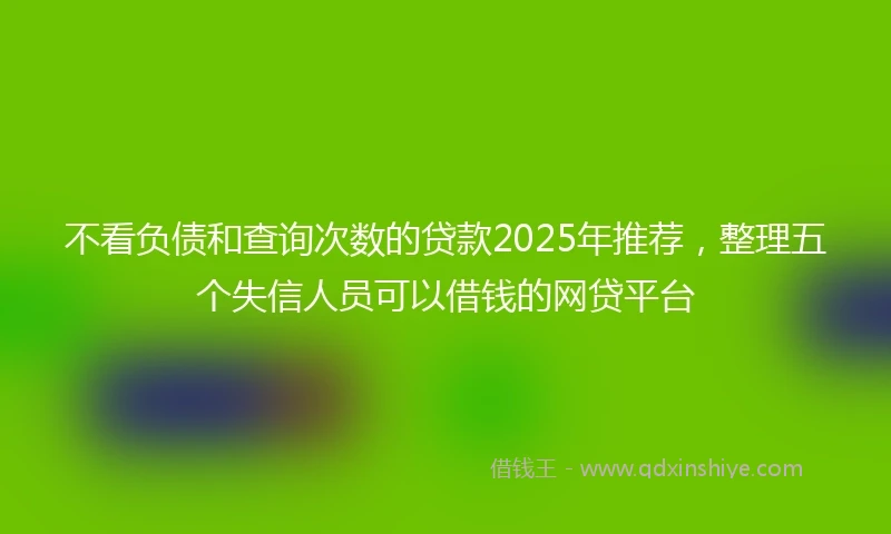 不看负债和查询次数的贷款2025年推荐，整理五个失信人员可以借钱的网贷平台
