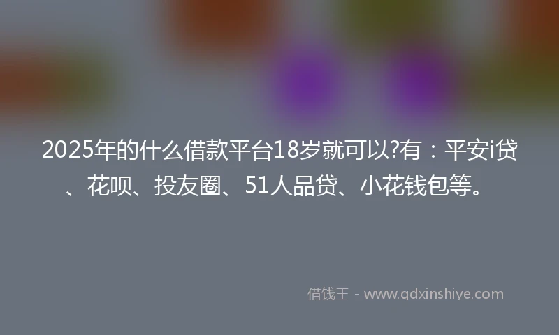 2025年的什么借款平台18岁就可以?有：平安i贷、花呗、投友圈、51人品贷、小花钱包等。