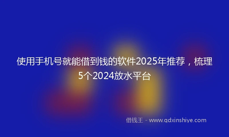使用手机号就能借到钱的软件2025年推荐，梳理5个2024放水平台