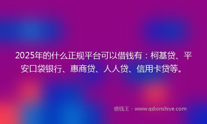 2025年的什么正规平台可以借钱有：柯基贷、平安口袋银行、惠商贷、人人贷、信用卡贷等。