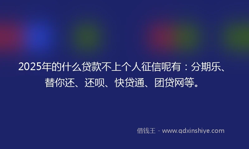 2025年的什么贷款不上个人征信呢有：分期乐、替你还、还呗、快贷通、团贷网等。