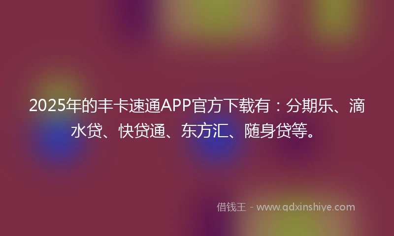 2025年的丰卡速通APP官方下载有：分期乐、滴水贷、快贷通、东方汇、随身贷等。