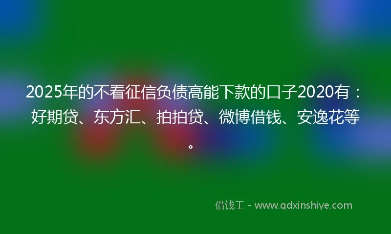 2025年的不看征信负债高能下款的口子2020有：好期贷、东方汇、拍拍贷、微博借钱、安逸花等。