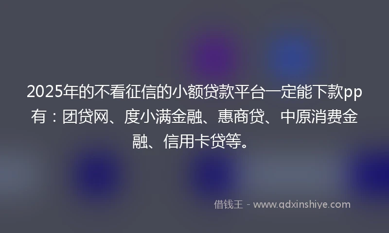 2025年的不看征信的小额贷款平台一定能下款pp有：团贷网、度小满金融、惠商贷、中原消费金融、信用卡贷等。