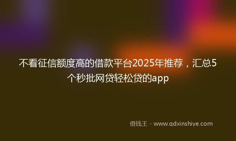 不看征信额度高的借款平台2025年推荐,汇总5个秒批网贷轻松贷的app