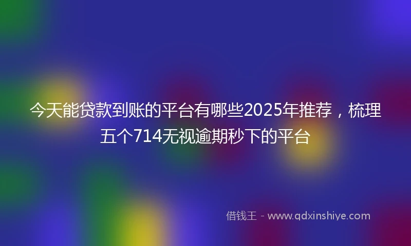 今天能贷款到账的平台有哪些2025年推荐,梳理五个714无视逾期秒下的平台