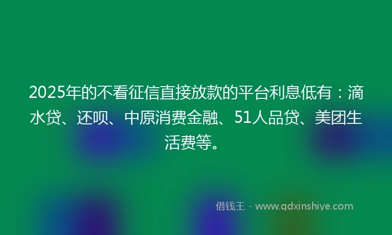 2025年的不看征信直接放款的平台利息低有:滴水贷、还呗、中原消费金融、51人品贷、美团生活费等。