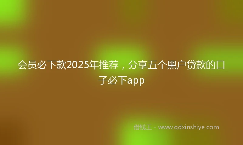 会员必下款2025年推荐，分享五个黑户贷款的口子必下app