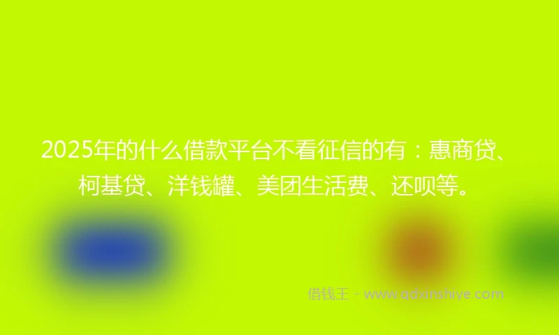 2025年的什么借款平台不看征信的有：惠商贷、柯基贷、洋钱罐、美团生活费、还呗等。
