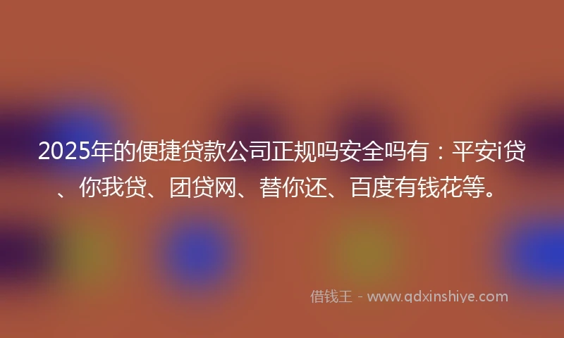 2025年的便捷贷款公司正规吗安全吗有：平安i贷、你我贷、团贷网、替你还、百度有钱花等。