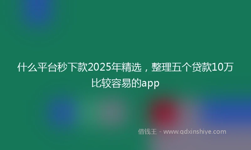 什么平台秒下款2025年精选，整理五个贷款10万比较容易的app