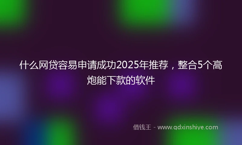 什么网贷容易申请成功2025年推荐，整合5个高炮能下款的软件
