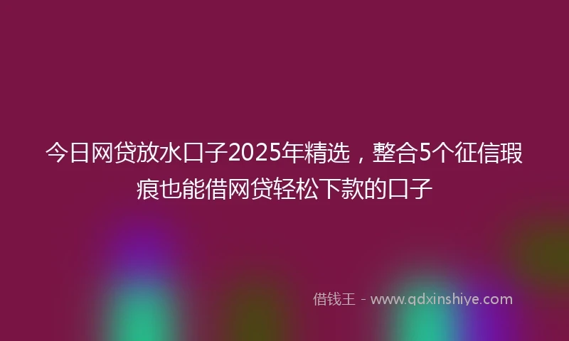今日网贷放水口子2025年精选，整合5个征信瑕疵也能借网贷轻松下款的口子
