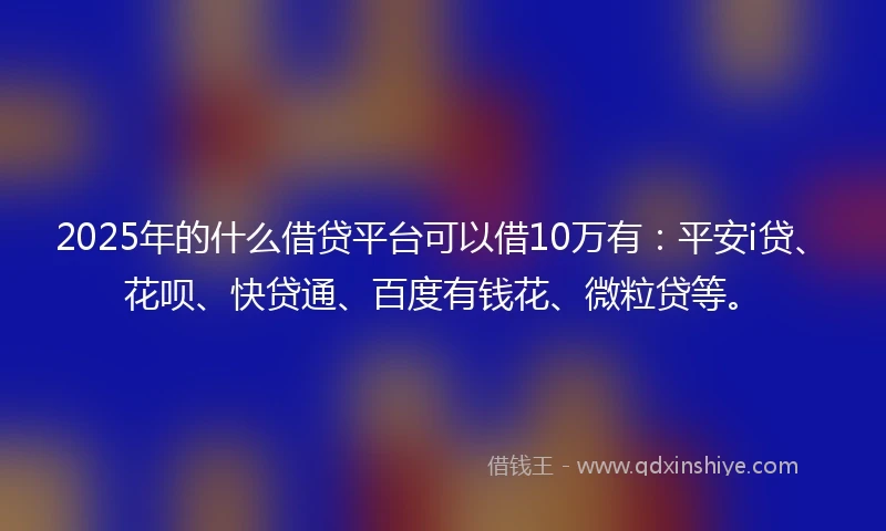 2025年的什么借贷平台可以借10万有：平安i贷、花呗、快贷通、百度有钱花、微粒贷等。