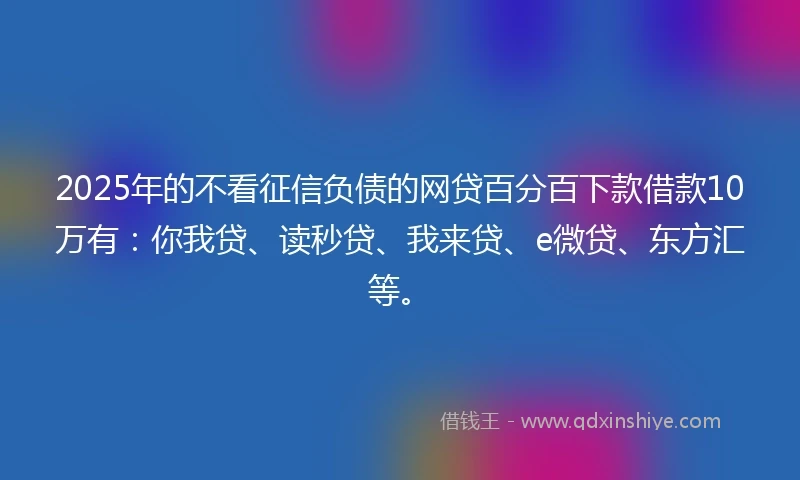 2025年的不看征信负债的网贷百分百下款借款10万有：你我贷、读秒贷、我来贷、e微贷、东方汇等。