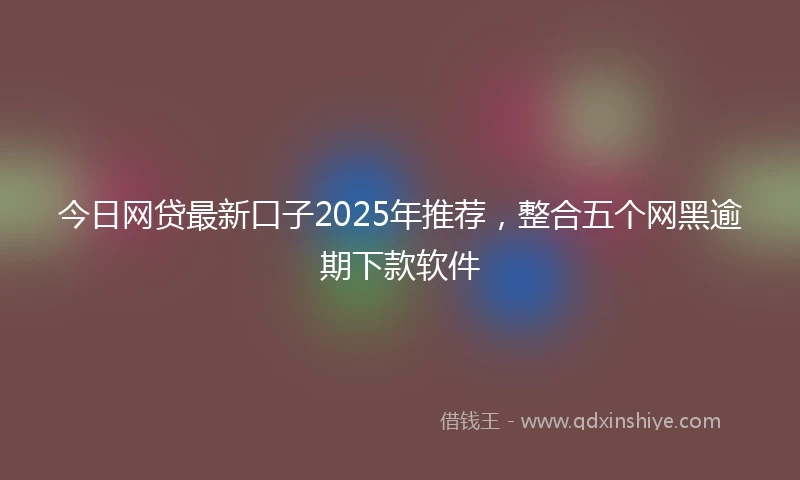 今日网贷最新口子2025年推荐，整合五个网黑逾期下款软件