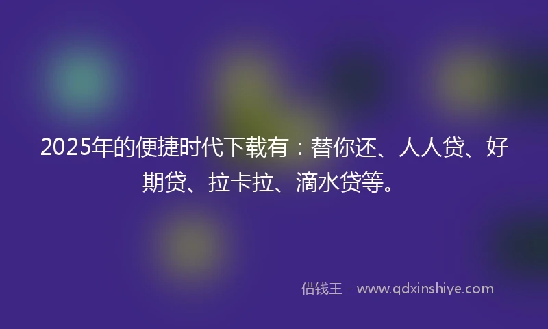 2025年的便捷时代下载有：替你还、人人贷、好期贷、拉卡拉、滴水贷等。
