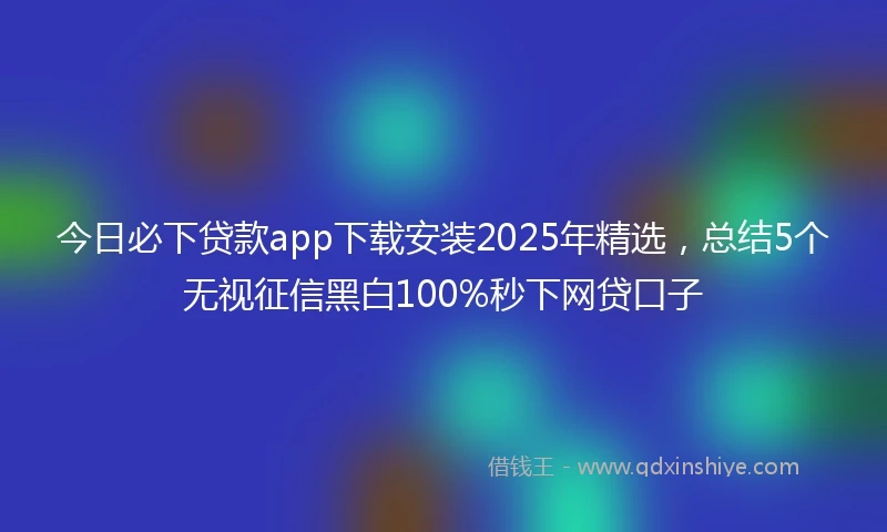 今日必下贷款app下载安装2025年精选,总结5个无视征信黑白100%秒下网贷口子
