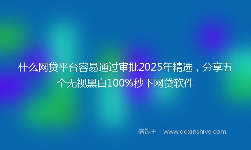 什么网贷平台容易通过审批2025年精选，分享五个无视黑白100%秒下网贷软件