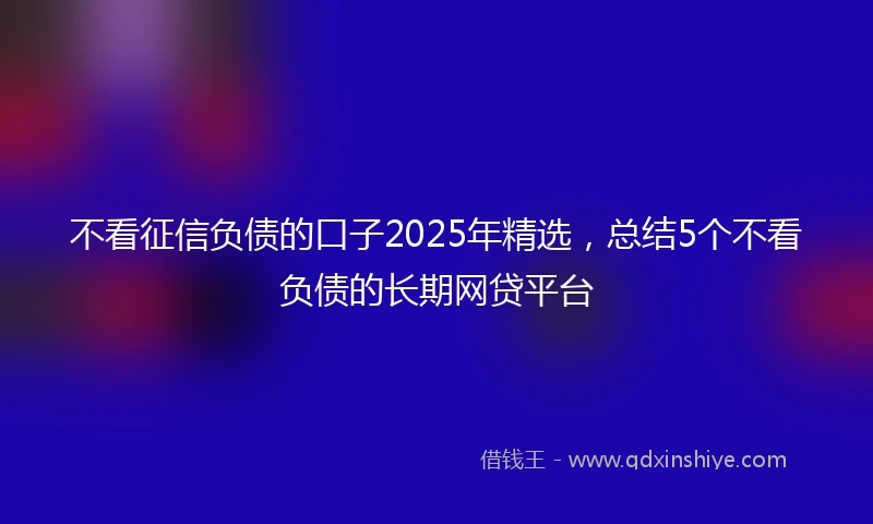 不看征信负债的口子2025年精选，总结5个不看负债的长期网贷平台