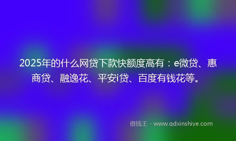 2025年的什么网贷下款快额度高有：e微贷、惠商贷、融逸花、平安i贷、百度有钱花等。