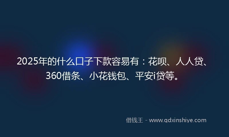 2025年的什么口子下款容易有：花呗、人人贷、360借条、小花钱包、平安i贷等。