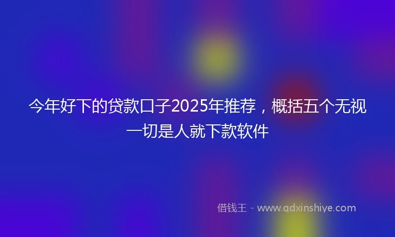 今年好下的贷款口子2025年推荐，概括五个无视一切是人就下款软件