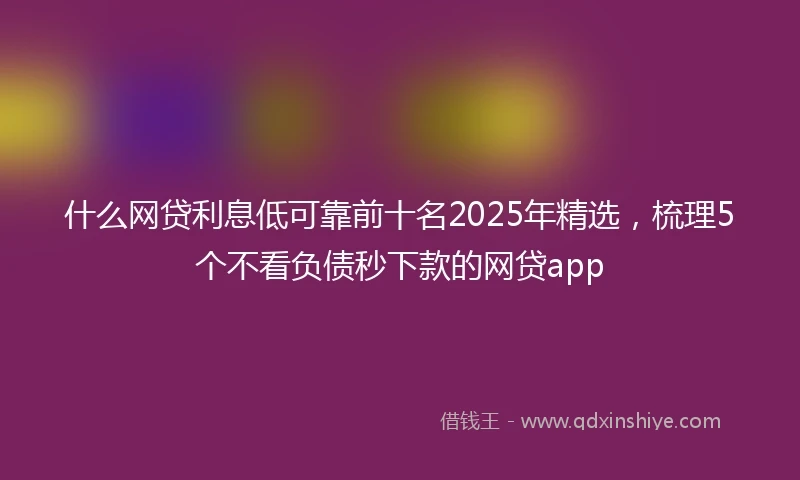 什么网贷利息低可靠前十名2025年精选，梳理5个不看负债秒下款的网贷app