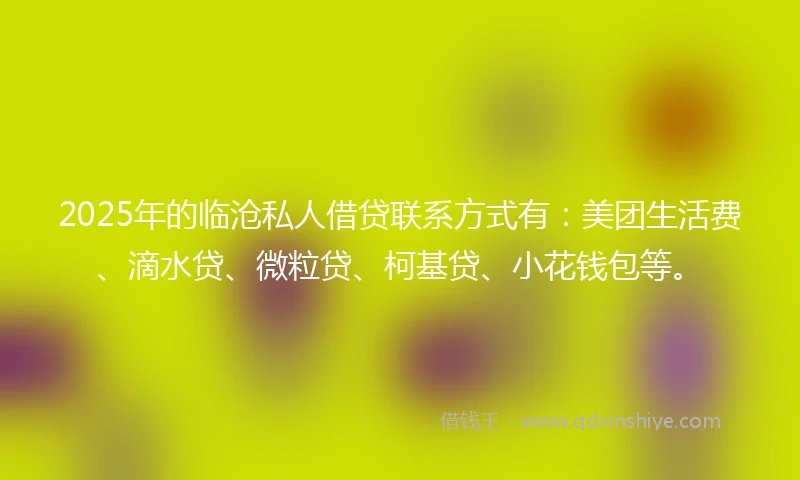 2025年的临沧私人借贷联系方式有：美团生活费、滴水贷、微粒贷、柯基贷、小花钱包等。