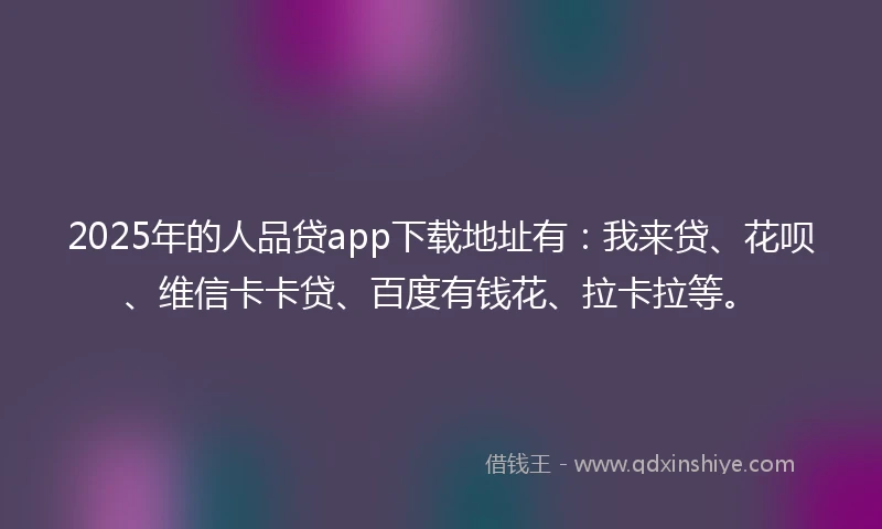 2025年的人品贷app下载地址有：我来贷、花呗、维信卡卡贷、百度有钱花、拉卡拉等。