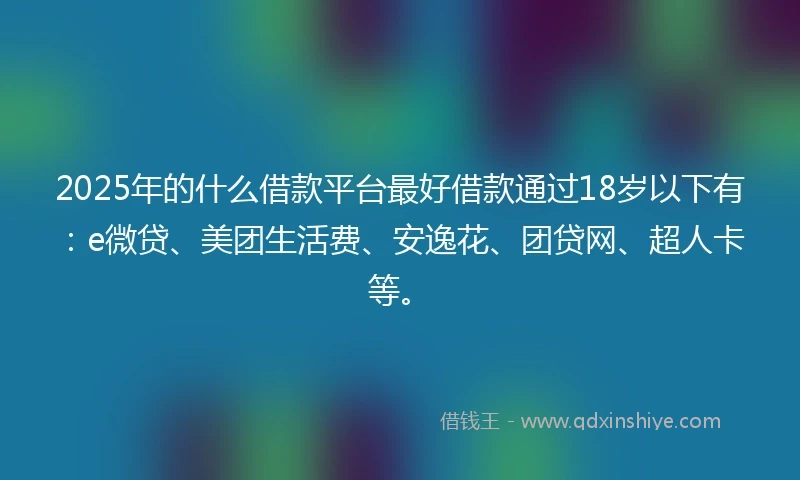2025年的什么借款平台最好借款通过18岁以下有：e微贷、美团生活费、安逸花、团贷网、超人卡等。