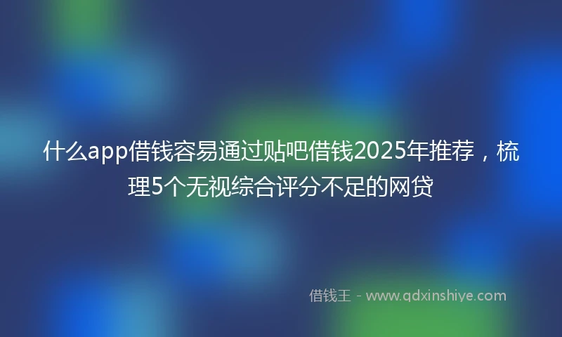 什么app借钱容易通过贴吧借钱2025年推荐，梳理5个无视综合评分不足的网贷
