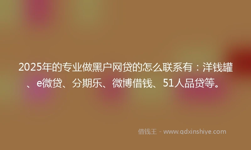2025年的专业做黑户网贷的怎么联系有：洋钱罐、e微贷、分期乐、微博借钱、51人品贷等。