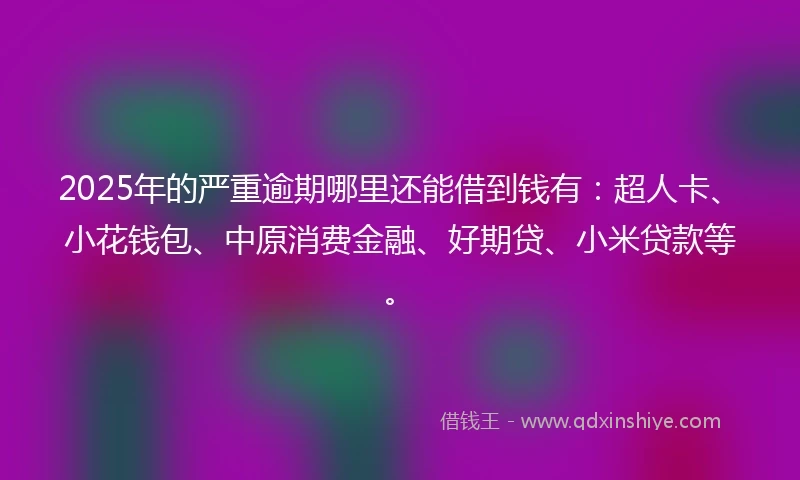 2025年的严重逾期哪里还能借到钱有：超人卡、小花钱包、中原消费金融、好期贷、小米贷款等。