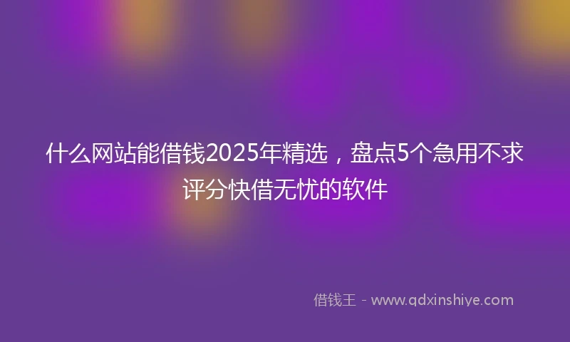 什么网站能借钱2025年精选，盘点5个急用不求评分快借无忧的软件