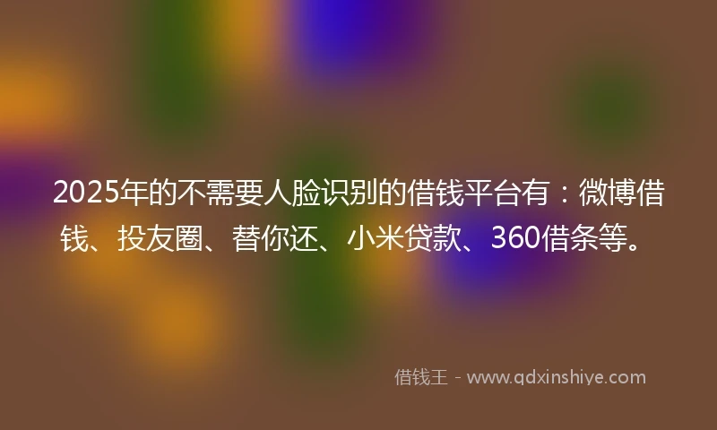 2025年的不需要人脸识别的借钱平台有：微博借钱、投友圈、替你还、小米贷款、360借条等。