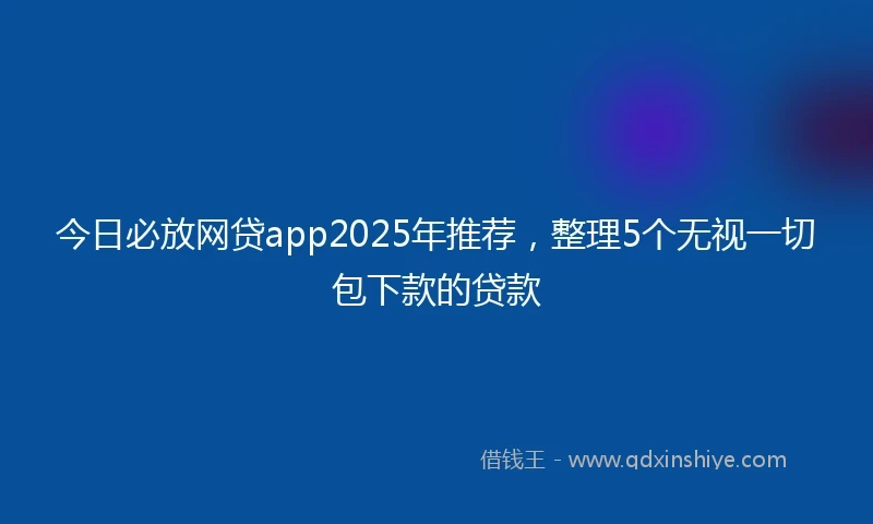 今日必放网贷app2025年推荐，整理5个无视一切包下款的贷款