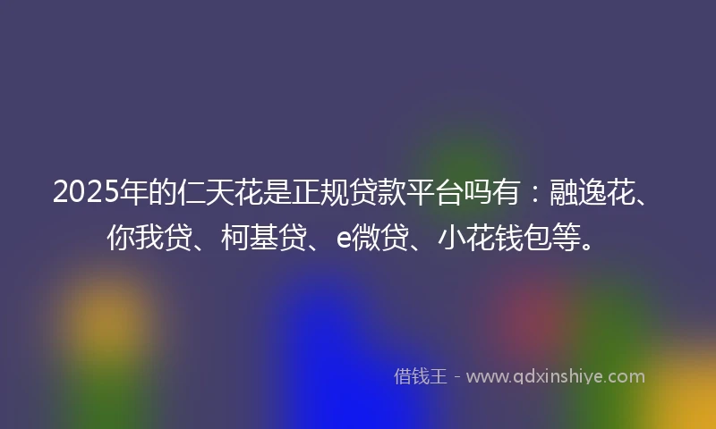 2025年的仁天花是正规贷款平台吗有：融逸花、你我贷、柯基贷、e微贷、小花钱包等。