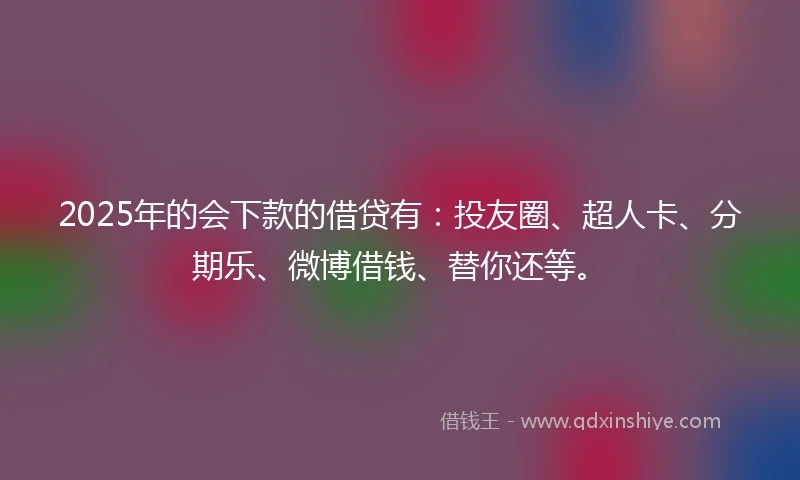 2025年的会下款的借贷有：投友圈、超人卡、分期乐、微博借钱、替你还等。