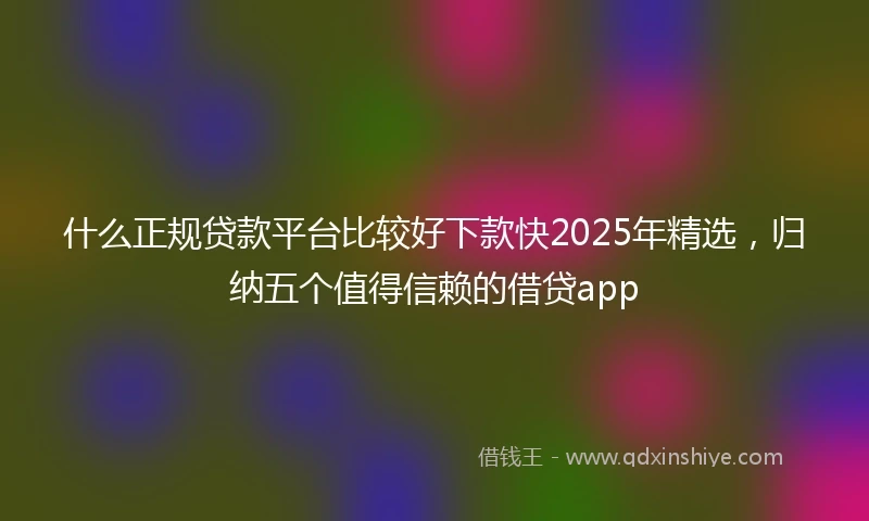 什么正规贷款平台比较好下款快2025年精选，归纳五个值得信赖的借贷app
