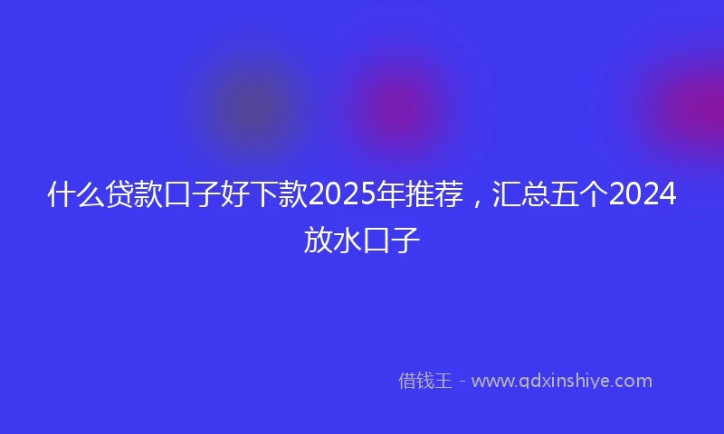 什么贷款口子好下款2025年推荐，汇总五个2024放水口子