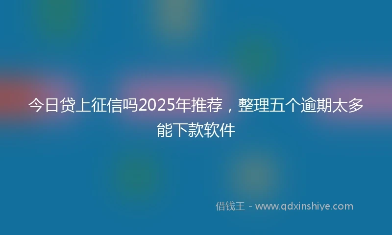 今日贷上征信吗2025年推荐，整理五个逾期太多能下款软件