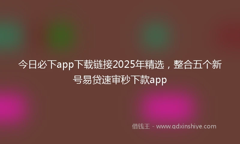 今日必下app下载链接2025年精选，整合五个新号易贷速审秒下款app