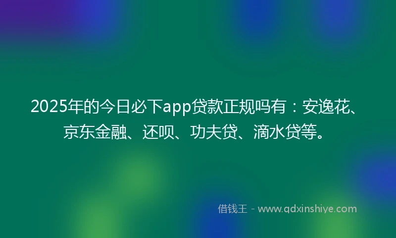 2025年的今日必下app贷款正规吗有：安逸花、京东金融、还呗、功夫贷、滴水贷等。
